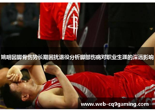 姚明因脚骨伤势长期困扰退役分析脚部伤病对职业生涯的深远影响